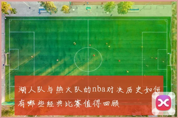 湖人队与热火队的nba对决历史如何有哪些经典比赛值得回顾
