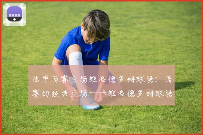 法甲马赛主场维洛德罗姆球场：马赛的经典主场——维洛德罗姆球场