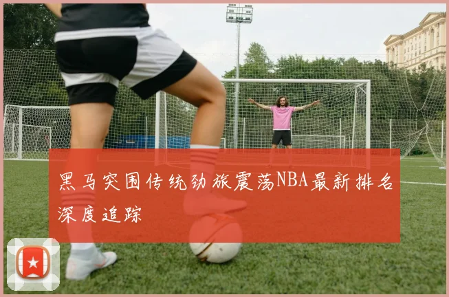 黑马突围传统劲旅震荡NBA最新排名深度追踪